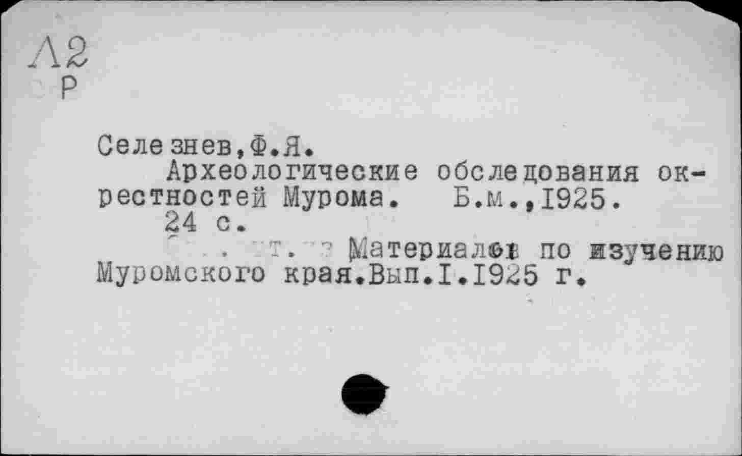 ﻿Л 2 р
Селе знев.Ф.Я.
Археологические обследования окрестностей Мурома. Б.м..1925.
24 с.
г. Материал©! по изучению Муромского края.Вып.1.1925 г.
